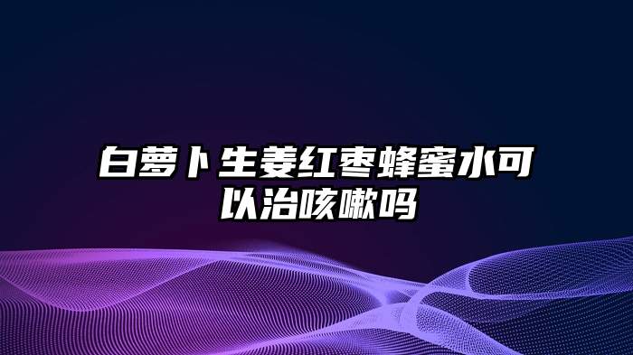 白萝卜生姜红枣蜂蜜水可以治咳嗽吗