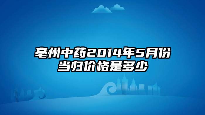 亳州中药2014年5月份当归价格是多少