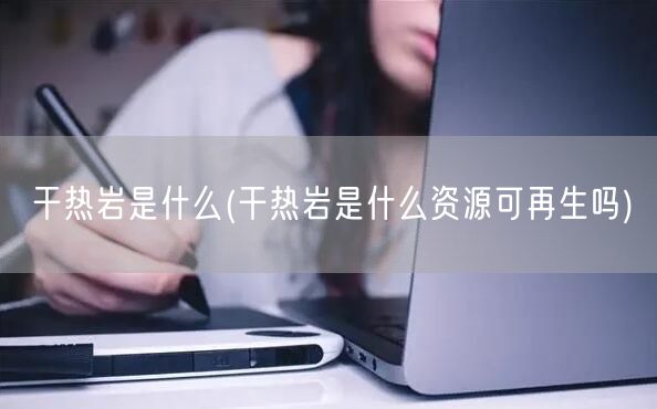 干热岩是什么(干热岩是什么资源可再生吗)