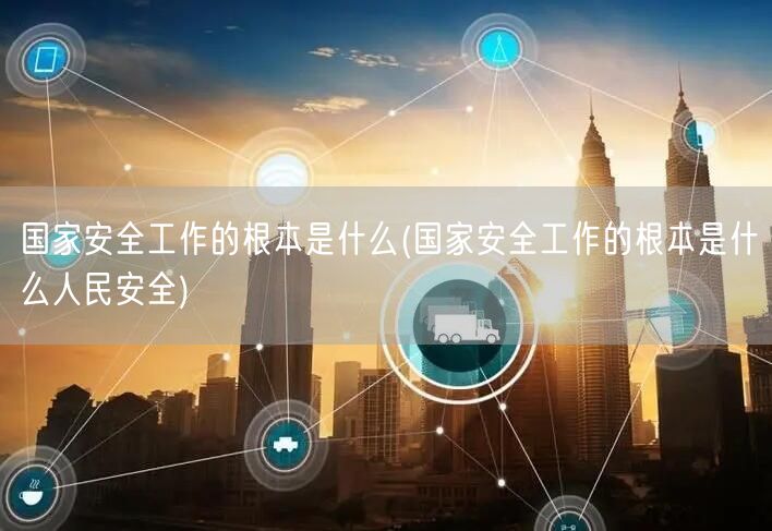 国家安全工作的根本是什么(国家安全工作的根本是什么人民安全)