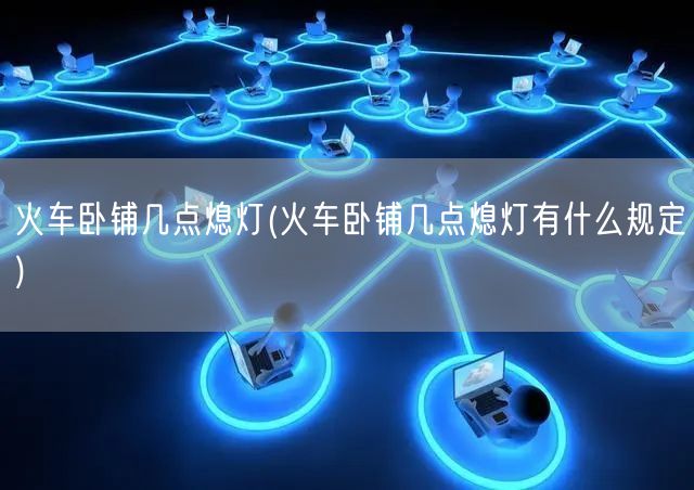 火车卧铺几点熄灯(火车卧铺几点熄灯有什么规定)