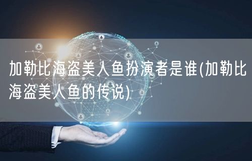 加勒比海盗美人鱼扮演者是谁(加勒比海盗美人鱼的传说)