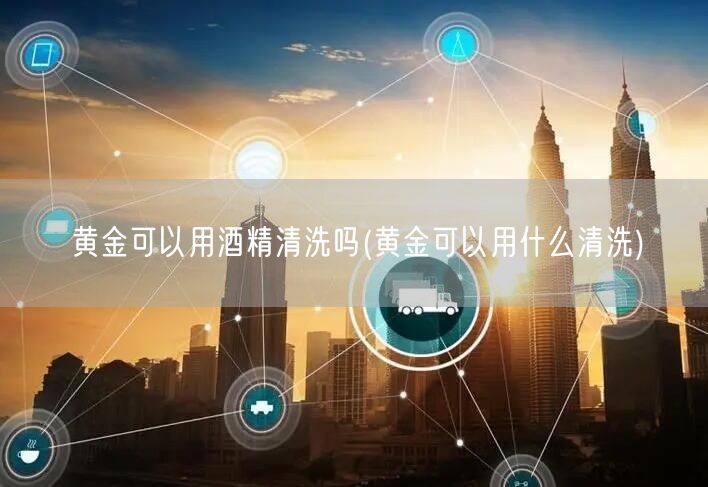 黄金可以用酒精清洗吗(黄金可以用什么清洗)