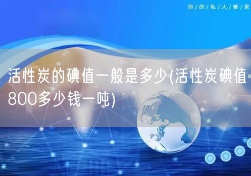 活性炭的碘值一般是多少(活性炭碘值800多少钱一吨)