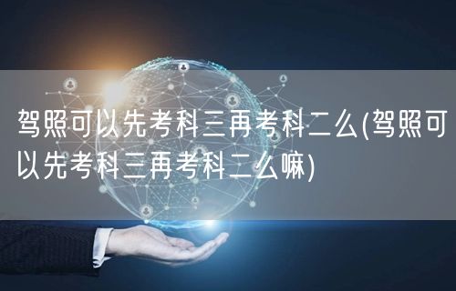 驾照可以先考科三再考科二么(驾照可以先考科三再考科二么嘛)