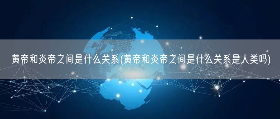 黄帝和炎帝之间是什么关系(黄帝和炎帝之间是什么关系是人类吗)