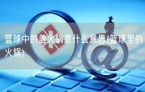 篮球中的盖火锅是什么意思(篮球里的火锅) 篮球中的盖火锅是什么意思(篮球里的火锅)
