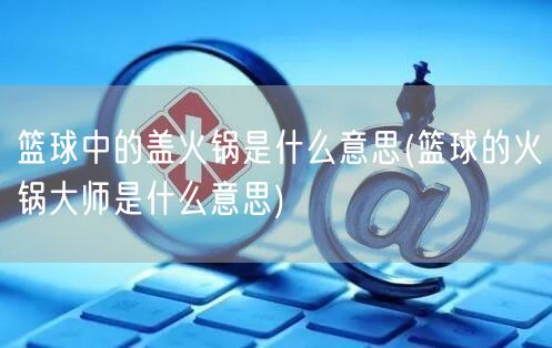 篮球中的盖火锅是什么意思(篮球的火锅大师是什么意思)
