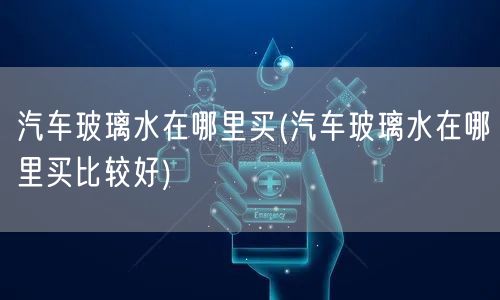 汽车玻璃水在哪里买(汽车玻璃水在哪里买比较好)