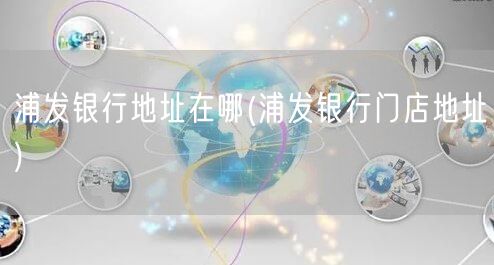 浦发银行地址在哪(浦发银行门店地址)