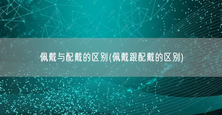 佩戴与配戴的区别(佩戴跟配戴的区别)