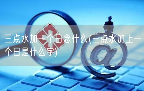 三点水加一个日念什么(三点水加上一个日是什么字)